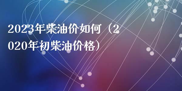 2023年柴油价如何（2020年初柴油价格）_https://m.sdyuehang.cn_德指直播室_第1张