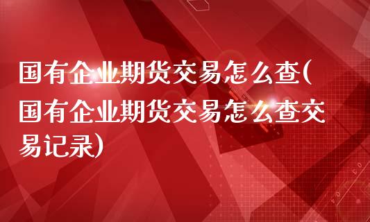 国有企业期货交易怎么查(国有企业期货交易怎么查交易记录)_https://m.sdyuehang.cn_国际期货恒指直播间_第1张