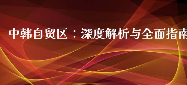 中韩自贸区：深度解析与全面指南_https://m.sdyuehang.cn_纳指直播喊单_第1张