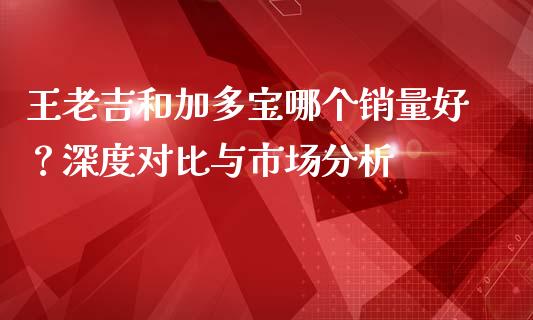 王老吉和加多宝哪个销量好？深度对比与市场分析_https://m.sdyuehang.cn_纳指直播喊单_第1张