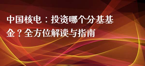 中国核电：投资哪个分基基金？全方位解读与指南_https://m.sdyuehang.cn_国际期货恒指直播间_第1张
