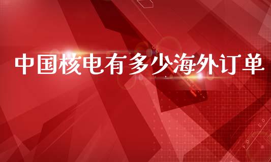 中国核电有多少海外订单_https://m.sdyuehang.cn_德指直播室_第1张