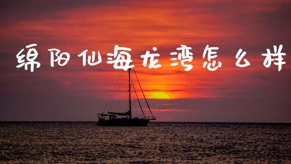 绵阳仙海龙湾怎么样_https://m.sdyuehang.cn_德指直播室_第1张