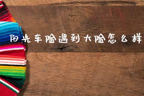 阳光车险遇到大险怎么样_https://m.sdyuehang.cn_恒指直播_第1张