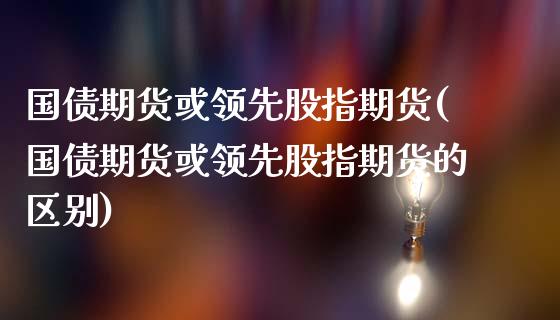 国债期货或领先股指期货(国债期货或领先股指期货的区别)_https://m.sdyuehang.cn_国际期货恒指直播间_第1张