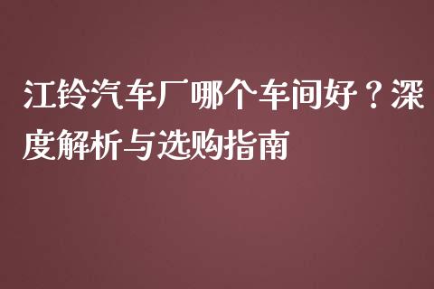 江铃汽车厂哪个车间好？深度解析与选购指南_https://m.sdyuehang.cn_纳指直播喊单_第1张