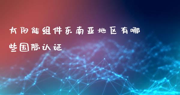 太阳能组件东南亚地区有哪些国际认证_https://m.sdyuehang.cn_恒指直播_第1张