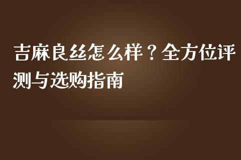 吉麻良丝怎么样？全方位评测与选购指南_https://m.sdyuehang.cn_纳指直播喊单_第1张
