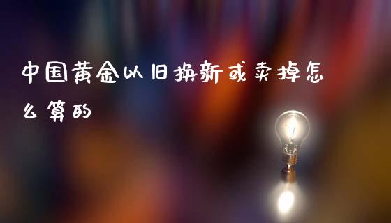 中国黄金以旧换新或卖掉怎么算的_https://m.sdyuehang.cn_德指直播室_第1张