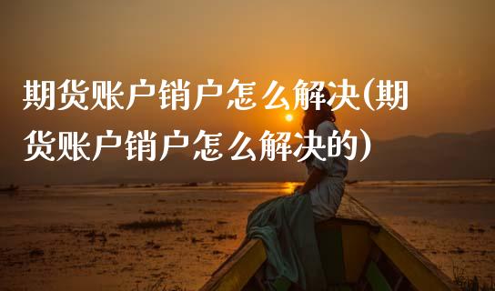 期货账户销户怎么解决(期货账户销户怎么解决的)_https://m.sdyuehang.cn_国际期货恒指直播间_第1张