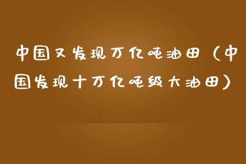 中国又发现万亿吨油田（中国发现十万亿吨级大油田）_https://m.sdyuehang.cn_纳指直播喊单_第1张