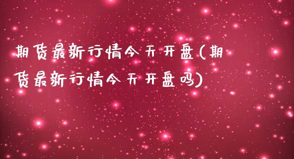 期货最新行情今天开盘(期货最新行情今天开盘吗)_https://m.sdyuehang.cn_德指直播室_第1张