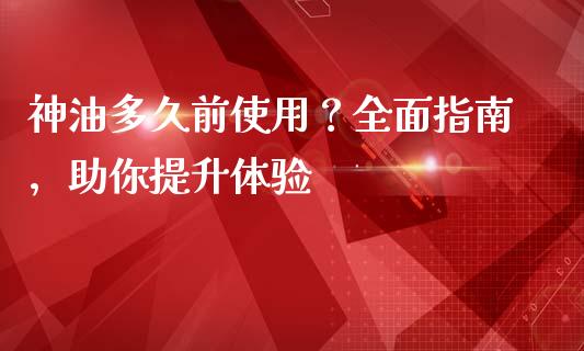 神油多久前使用？全面指南，助你提升体验_https://m.sdyuehang.cn_纳指直播喊单_第1张