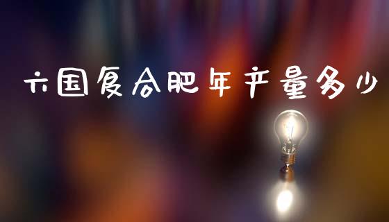 六国复合肥年产量多少_https://m.sdyuehang.cn_恒指直播_第1张