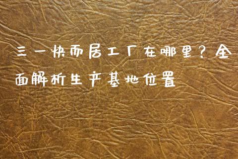 三一快而居工厂在哪里？全面解析生产基地位置_https://m.sdyuehang.cn_恒指直播_第1张