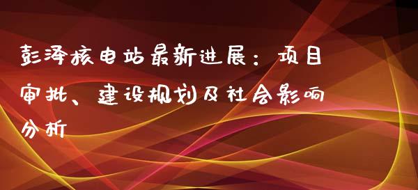 彭泽核电站最新进展：项目审批、建设规划及社会影响分析_https://m.sdyuehang.cn_国际期货恒指直播间_第1张