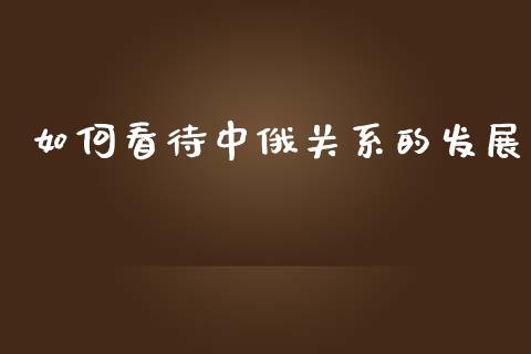 如何看待中俄关系的发展_https://m.sdyuehang.cn_国际期货恒指直播间_第1张