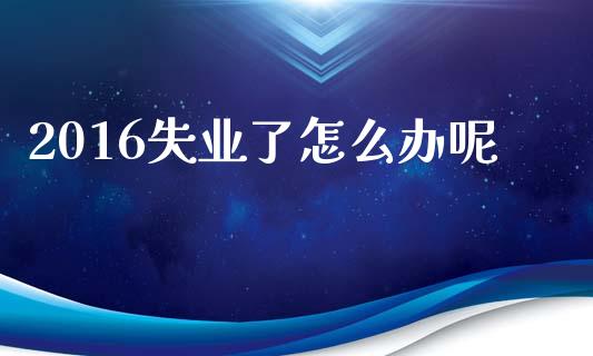 2016失业了怎么办呢_https://m.sdyuehang.cn_恒指直播_第1张
