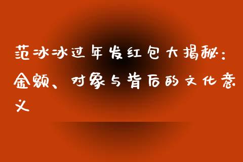范冰冰过年发红包大揭秘：金额、对象与背后的文化意义_https://m.sdyuehang.cn_恒指直播_第1张