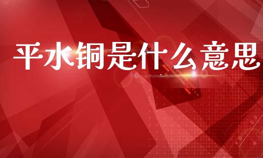 平水铜是什么意思_https://m.sdyuehang.cn_国际期货恒指直播间_第1张