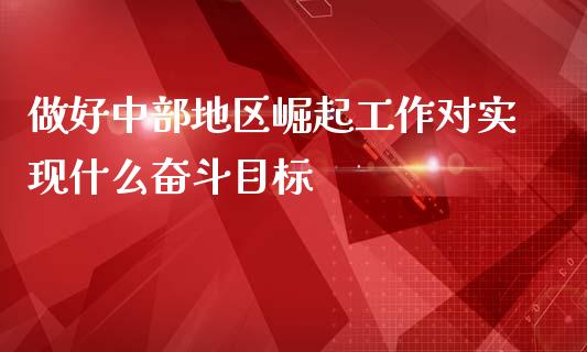 做好中部地区崛起工作对实现什么奋斗目标_https://m.sdyuehang.cn_恒指直播_第1张