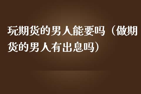 玩期货的男人能要吗（做期货的男人有出息吗）_https://m.sdyuehang.cn_德指直播室_第1张
