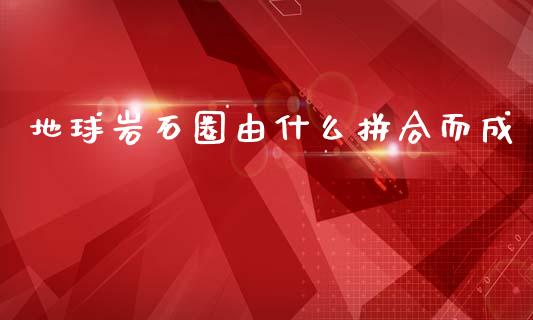 地球岩石圈由什么拼合而成_https://m.sdyuehang.cn_德指直播室_第1张