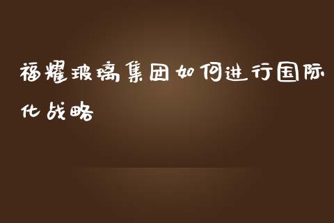 福耀玻璃集团如何进行国际化战略_https://m.sdyuehang.cn_恒指直播_第1张