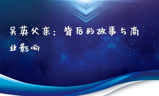 吴英父亲：背后的故事与商业影响_https://m.sdyuehang.cn_国际期货恒指直播间_第1张