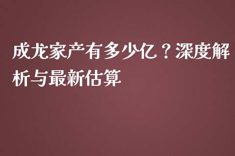 成龙家产有多少亿？深度解析与最新估算_https://m.sdyuehang.cn_恒指直播_第1张