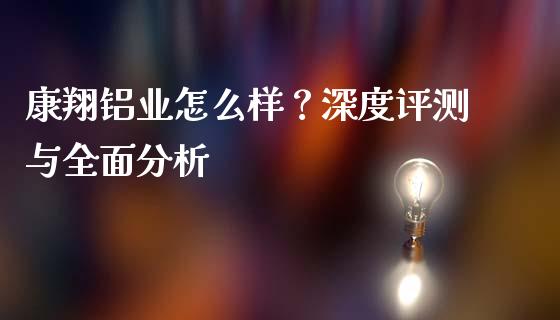 康翔铝业怎么样？深度评测与全面分析_https://m.sdyuehang.cn_纳指直播喊单_第1张