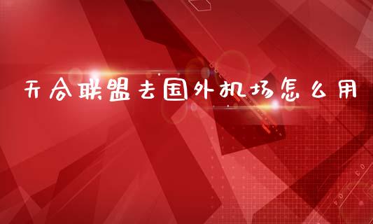 天合联盟去国外机场怎么用_https://m.sdyuehang.cn_恒指直播_第1张