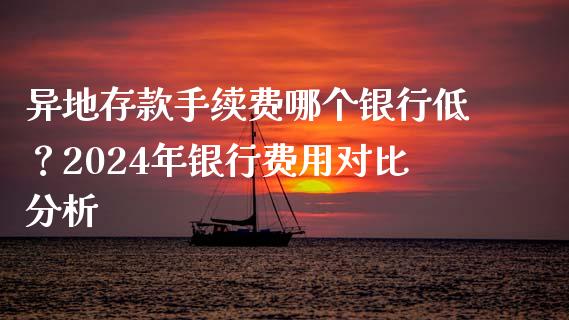 异地存款手续费哪个银行低？2024年银行费用对比分析_https://m.sdyuehang.cn_国际期货恒指直播间_第1张