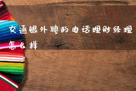 交通银外聘的电话理财经理怎么样_https://m.sdyuehang.cn_恒指直播_第1张