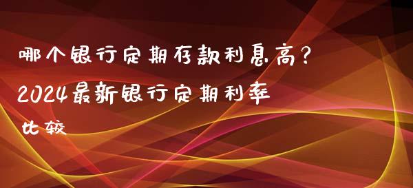 哪个银行定期存款利息高？2024最新银行定期利率比较_https://m.sdyuehang.cn_恒指直播_第1张