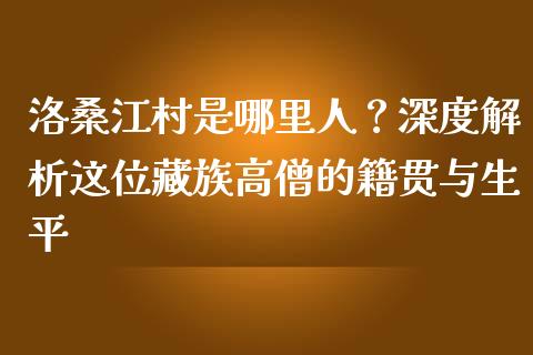 洛桑江村是哪里人？深度解析这位藏族高僧的籍贯与生平_https://m.sdyuehang.cn_国际期货恒指直播间_第1张