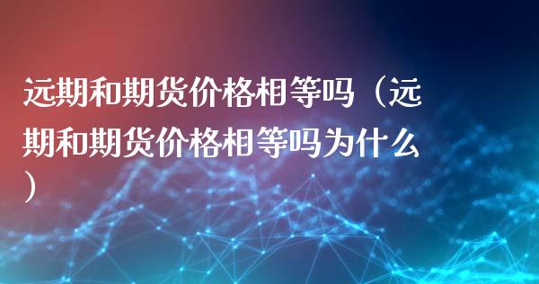 远期和期货价格相等吗（远期和期货价格相等吗为什么）_https://m.sdyuehang.cn_国际期货恒指直播间_第1张