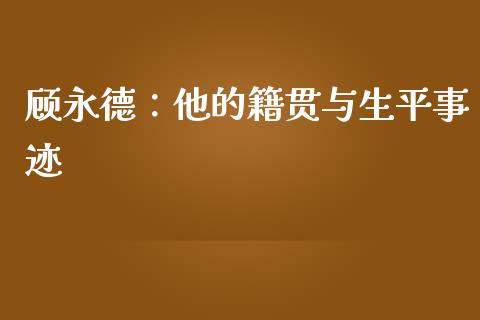 顾永德：他的籍贯与生平事迹_https://m.sdyuehang.cn_恒指直播_第1张