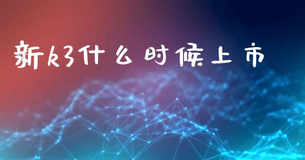 新k3什么时候上市_https://m.sdyuehang.cn_国际期货恒指直播间_第1张