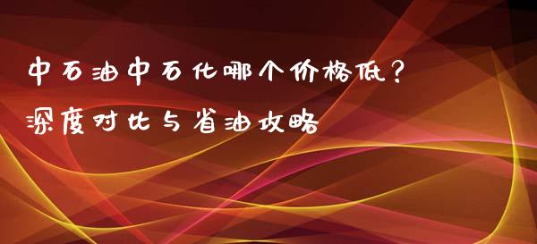 中石油中石化哪个价格低?深度对比与省油攻略_恒指直播_第1张_恒指直播_国际期货恒指直播间_德指直播室_纳指直播喊单 中石油中石化哪个价格低?深度对比与省油攻略_https://m.sdyuehang.cn_恒指直播_第1张