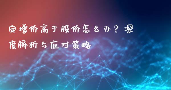 定增价高于股价怎么办？深度解析与应对策略_https://m.sdyuehang.cn_纳指直播喊单_第1张