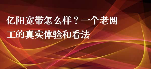 亿阳宽带怎么样？一个老网工的真实体验和看法_https://m.sdyuehang.cn_国际期货恒指直播间_第1张