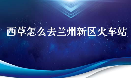 西草怎么去兰州新区火车站_https://m.sdyuehang.cn_国际期货恒指直播间_第1张