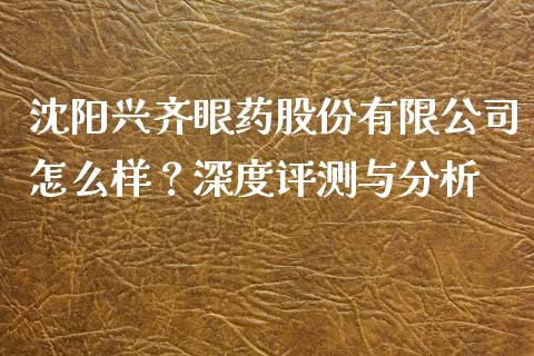 沈阳兴齐眼药股份有限公司怎么样？深度评测与分析_https://m.sdyuehang.cn_国际期货恒指直播间_第1张