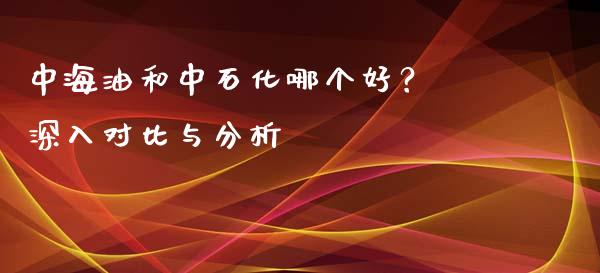 中海油和中石化哪个好？ 深入对比与分析_https://m.sdyuehang.cn_国际期货恒指直播间_第1张