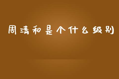 周清和是个什么级别_https://m.sdyuehang.cn_国际期货恒指直播间_第1张
