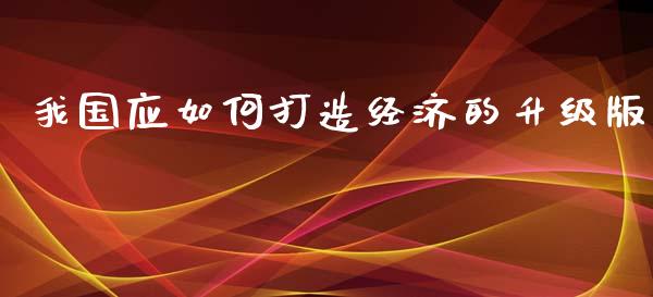 我国应如何打造经济的升级版_https://m.sdyuehang.cn_国际期货恒指直播间_第1张