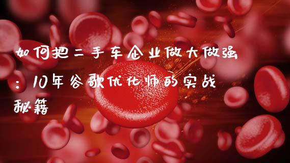 如何把二手车企业做大做强:10年谷歌优化师的实战秘籍_纳指直播喊单_第1张_恒指直播_国际期货恒指直播间_德指直播室_纳指直播喊单 如何把二手车企业做大做强:10年谷歌优化师的实战秘籍_https://m.sdyuehang.cn_纳指直播喊单_第1张