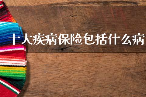 十大疾病保险包括什么病_https://m.sdyuehang.cn_德指直播室_第1张