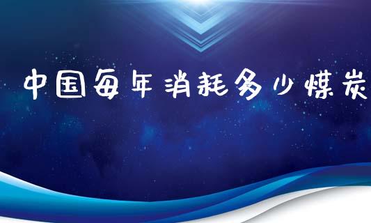 中国每年消耗多少煤炭_https://m.sdyuehang.cn_国际期货恒指直播间_第1张